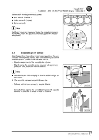 Identification of the cylinder head gasket
♦ Part number = -arrow 1-
♦ Holes -arrow 2- (ignore)
♦ Bores -arrow 3-
Note
If different values are measured during the projection measure‐
ment of the piston, the greatest dimension applies for the seal
assignment.
3.4 Separating new conrod
It can happen that the predetermined breaking point on the new
conrod is not completely pierced. If the conrod bearing cap cannot
be lifted by hand, proceed in the following manner:
– Mark the assignment of the conrod to the cylinder.
– Slightly clamp the conrod in a vice provided with aluminium
protective jaws, as shown in the illustration.
Note
♦ Only tension the conrod slightly in order to avoid damage on
the conrod.
♦ The conrod is clamped below the broken line.
– Release both screws -arrows- by approx. 5 turns.
– Carefully knock against the conrod bearing cap with a plastic
hammer in -direction of arrow- in order to loosen it.
Fabia II 2007 ➤
1.6/55 kW; 1.6/66 kW; 1.6/77 kW TDI CR Engine - Edition 02.10
3. Crankshaft, Piston and Conrod 67
 
