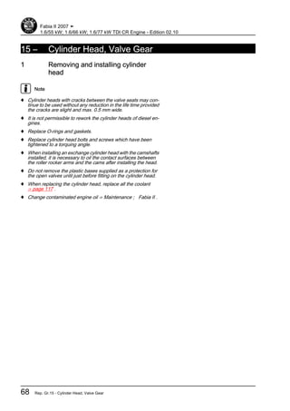 15 – Cylinder Head, Valve Gear
1 Removing and installing cylinder
head
Note
♦ Cylinder heads with cracks between the valve seats may con‐
tinue to be used without any reduction in the life time provided
the cracks are slight and max. 0.5 mm wide.
♦ It is not permissible to rework the cylinder heads of diesel en‐
gines.
♦ Replace O-rings and gaskets.
♦ Replace cylinder head bolts and screws which have been
tightened to a torquing angle.
♦ When installing an exchange cylinder head with the camshafts
installed, it is necessary to oil the contact surfaces between
the roller rocker arms and the cams after installing the head.
♦ Do not remove the plastic bases supplied as a protection for
the open valves until just before fitting on the cylinder head.
♦ When replacing the cylinder head, replace all the coolant
⇒ page 117 .
♦ Change contaminated engine oil ⇒ Maintenance ; Fabia II .
Fabia II 2007 ➤
1.6/55 kW; 1.6/66 kW; 1.6/77 kW TDI CR Engine - Edition 02.10
68 Rep. Gr.15 - Cylinder Head, Valve Gear
 