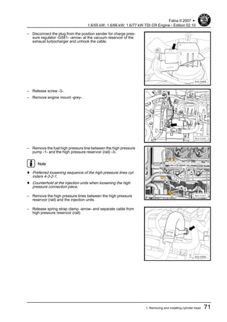 – Disconnect the plug from the position sender for charge pres‐
sure regulator -G581- -arrow- at the vacuum reservoir of the
exhaust turbocharger and unhook the cable.
– Release screw -3-.
– Remove engine mount -grey-.
– Remove the fuel high pressure line between the high pressure
pump -1- and the high pressure reservoir (rail) -3-.
Note
♦ Preferred loosening sequence of the high pressure lines cyl‐
inders 4-3-2-1.
♦ Counterhold at the injection units when loosening the high
pressure connection piece.
– Remove the high pressure lines between the high pressure
reservoir (rail) and the injection units.
– Release spring strap clamp -arrow- and separate cable from
high pressure reservoir (rail).
Fabia II 2007 ➤
1.6/55 kW; 1.6/66 kW; 1.6/77 kW TDI CR Engine - Edition 02.10
1. Removing and installing cylinder head 71
 