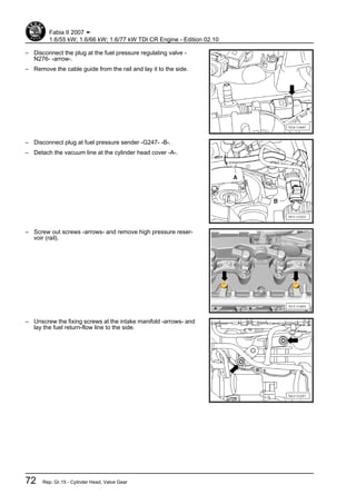 – Disconnect the plug at the fuel pressure regulating valve -
N276- -arrow-.
– Remove the cable guide from the rail and lay it to the side.
– Disconnect plug at fuel pressure sender -G247- -B-.
– Detach the vacuum line at the cylinder head cover -A-.
– Screw out screws -arrows- and remove high pressure reser‐
voir (rail).
– Unscrew the fixing screws at the intake manifold -arrows- and
lay the fuel return-flow line to the side.
Fabia II 2007 ➤
1.6/55 kW; 1.6/66 kW; 1.6/77 kW TDI CR Engine - Edition 02.10
72 Rep. Gr.15 - Cylinder Head, Valve Gear
 