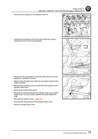 – Disconnect the plug from the injection units -A-.
– Unlock the connections of the fuel return-flow line using a
screwdriver and a set of pointed pliers.
– Disconnect the connections of the fuel return-flow line at the
injectors in -direction of arrow-.
– Remove the complete return-flow line and place it down at the
intake manifold.
– Remove the remaining vacuum lines from the bracket at the
cylinder head cover.
– Remove top toothed belt guard.
– Remove the vent line between the cylinder head cover and the
intake hose. To do so, press together the quick-release fit‐
tings.
– Remove the injection units ⇒ page 167 .
– Unscrew the fixing screws of the cylinder head cover.
– Remove cylinder head cover.
Fabia II 2007 ➤
1.6/55 kW; 1.6/66 kW; 1.6/77 kW TDI CR Engine - Edition 02.10
1. Removing and installing cylinder head 73
 