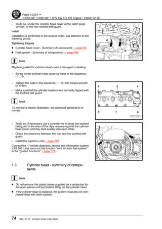 – To do so, unclip the cylinder head cover at the catch pegs
-arrows- of the rear toothed belt guard.
Install
Installation is performed in the reverse order, pay attention to the
following points:
Tightening torques
♦ Cylinder head cover - Summary of components: ⇒ page 69
♦ Fuel system - Summary of components: ⇒ page 164
Note
Replace gasket for cylinder head cover if damaged or leaking.
– Screw on the cylinder head cover by hand in the sequence
-1 ... 6-.
– Tighten the bolts in the sequence -1…6- with torque wrench
to 10 Nm.
– Make sure that the cylinder head cover is correctly clipped with
the toothed belt guard.
Note
To provide a clearer illustration, the camshaft sprocket is re‐
moved.
– To do so, if necessary use a screwdriver to press the toothed
belt guard in the area of the clips -arrows- against the cylinder
head cover until they lock audibly into each other.
– Check the clearance between the hub and the toothed belt
guard.
– Install the injection units ⇒ page 167 .
Connect the ⇒ Vehicle diagnosis, testing and information system
VAS 5051 and carry out the function “vent air from fuel system”
in the “guided functions” ⇒ page 179 .
1.3 Cylinder head - summary of compo‐
nents
Note
♦ Do not remove the plastic bases supplied as a protection for
the open valves until just before fitting on the cylinder head.
♦ If the cylinder head is replaced, the system must also be com‐
pletely filled with fresh coolant.
Fabia II 2007 ➤
1.6/55 kW; 1.6/66 kW; 1.6/77 kW TDI CR Engine - Edition 02.10
74 Rep. Gr.15 - Cylinder Head, Valve Gear
 