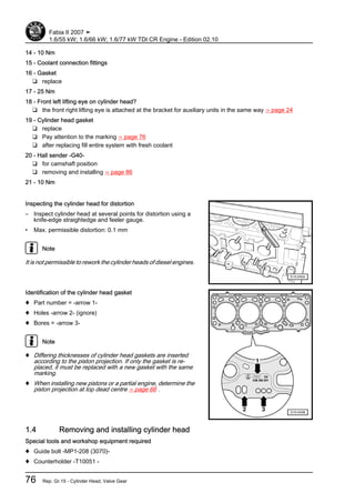 14 - 10 Nm
15 - Coolant connection fittings
16 - Gasket
❑ replace
17 - 25 Nm
18 - Front left lifting eye on cylinder head?
❑ the front right lifting eye is attached at the bracket for auxiliary units in the same way ⇒ page 24
19 - Cylinder head gasket
❑ replace
❑ Pay attention to the marking ⇒ page 76
❑ after replacing fill entire system with fresh coolant
20 - Hall sender -G40-
❑ for camshaft position
❑ removing and installing ⇒ page 86
21 - 10 Nm
Inspecting the cylinder head for distortion
– Inspect cylinder head at several points for distortion using a
knife-edge straightedge and feeler gauge.
• Max. permissible distortion: 0.1 mm
Note
It is not permissible to rework the cylinder heads of diesel engines.
Identification of the cylinder head gasket
♦ Part number = -arrow 1-
♦ Holes -arrow 2- (ignore)
♦ Bores = -arrow 3-
Note
♦ Differing thicknesses of cylinder head gaskets are inserted
according to the piston projection. If only the gasket is re‐
placed, it must be replaced with a new gasket with the same
marking.
♦ When installing new pistons or a partial engine, determine the
piston projection at top dead centre ⇒ page 66 .
1.4 Removing and installing cylinder head
Special tools and workshop equipment required
♦ Guide bolt -MP1-208 (3070)-
♦ Counterholder -T10051 -
Fabia II 2007 ➤
1.6/55 kW; 1.6/66 kW; 1.6/77 kW TDI CR Engine - Edition 02.10
76 Rep. Gr.15 - Cylinder Head, Valve Gear
 