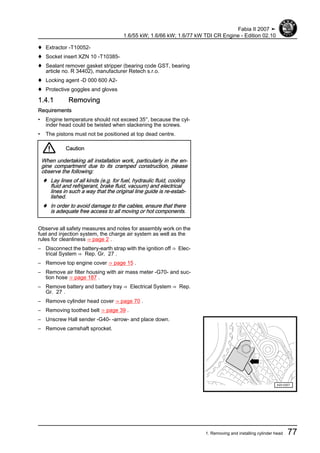 ♦ Extractor -T10052-
♦ Socket insert XZN 10 -T10385-
♦ Sealant remover gasket stripper (bearing code GST, bearing
article no. R 34402), manufacturer Retech s.r.o.
♦ Locking agent -D 000 600 A2-
♦ Protective goggles and gloves
1.4.1 Removing
Requirements
• Engine temperature should not exceed 35°, because the cyl‐
inder head could be twisted when slackening the screws.
• The pistons must not be positioned at top dead centre.
Caution
When undertaking all installation work, particularly in the en‐
gine compartment due to its cramped construction, please
observe the following:
♦ Lay lines of all kinds (e.g. for fuel, hydraulic fluid, cooling
fluid and refrigerant, brake fluid, vacuum) and electrical
lines in such a way that the original line guide is re-estab‐
lished.
♦ In order to avoid damage to the cables, ensure that there
is adequate free access to all moving or hot components.
Observe all safety measures and notes for assembly work on the
fuel and injection system, the charge air system as well as the
rules for cleanliness ⇒ page 2 .
– Disconnect the battery-earth strap with the ignition off ⇒ Elec‐
trical System ⇒ Rep. Gr. 27 .
– Remove top engine cover ⇒ page 15 .
– Remove air filter housing with air mass meter -G70- and suc‐
tion hose ⇒ page 187 .
– Remove battery and battery tray ⇒ Electrical System ⇒ Rep.
Gr. 27 .
– Remove cylinder head cover ⇒ page 70 .
– Removing toothed belt ⇒ page 39 .
– Unscrew Hall sender -G40- -arrow- and place down.
– Remove camshaft sprocket.
Fabia II 2007 ➤
1.6/55 kW; 1.6/66 kW; 1.6/77 kW TDI CR Engine - Edition 02.10
1. Removing and installing cylinder head 77
 