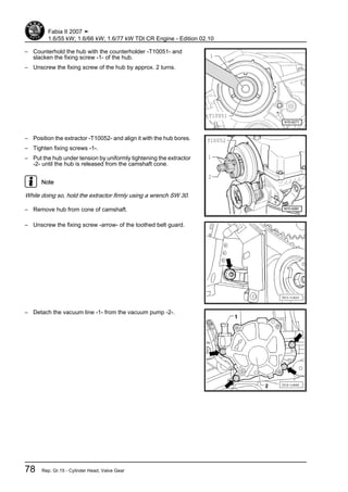 – Counterhold the hub with the counterholder -T10051- and
slacken the fixing screw -1- of the hub.
– Unscrew the fixing screw of the hub by approx. 2 turns.
– Position the extractor -T10052- and align it with the hub bores.
– Tighten fixing screws -1-.
– Put the hub under tension by uniformly tightening the extractor
-2- until the hub is released from the camshaft cone.
Note
While doing so, hold the extractor firmly using a wrench SW 30.
– Remove hub from cone of camshaft.
– Unscrew the fixing screw -arrow- of the toothed belt guard.
– Detach the vacuum line -1- from the vacuum pump -2-.
Fabia II 2007 ➤
1.6/55 kW; 1.6/66 kW; 1.6/77 kW TDI CR Engine - Edition 02.10
78 Rep. Gr.15 - Cylinder Head, Valve Gear
 