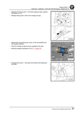– Release the fixing screw -1- from the charge air pipe, slacken
the clamp -2 or 3-.
– Release fixing screw -arrow- from charge air pipe.
– Detach the connecting hose -arrow- as far as possible from
the vibration damper.
– Push the charge air pipe as far as possible to the side.
– Remove pulsation dampener, Pos. 21 ⇒ page 147 .
– Unscrew the screw -1- and open the clamp at the diesel par‐
ticle filter.
Fabia II 2007 ➤
1.6/55 kW; 1.6/66 kW; 1.6/77 kW TDI CR Engine - Edition 02.10
1. Removing and installing cylinder head 81
 