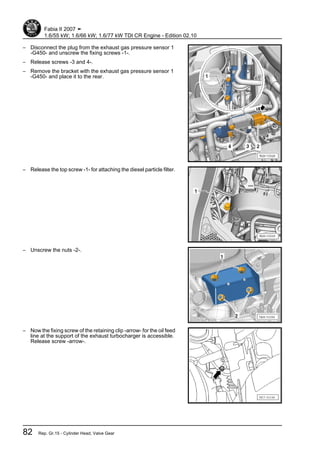 – Disconnect the plug from the exhaust gas pressure sensor 1
-G450- and unscrew the fixing screws -1-.
– Release screws -3 and 4-.
– Remove the bracket with the exhaust gas pressure sensor 1
-G450- and place it to the rear.
– Release the top screw -1- for attaching the diesel particle filter.
– Unscrew the nuts -2-.
– Now the fixing screw of the retaining clip -arrow- for the oil feed
line at the support of the exhaust turbocharger is accessible.
Release screw -arrow-.
Fabia II 2007 ➤
1.6/55 kW; 1.6/66 kW; 1.6/77 kW TDI CR Engine - Edition 02.10
82 Rep. Gr.15 - Cylinder Head, Valve Gear
 