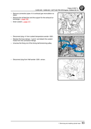 – Remove connection pipes -A- to exhaust gas recirculation ra‐
diator.
– Remove the oil feed line and the support for the exhaust tur‐
bocharger ⇒ page 109 .
– Drain coolant ⇒ page 117 .
– Disconnect plug -4- from coolant temperature sender -G62- .
– Slacken the hose clamps -1 and 2- and detach the coolant
hoses from the connection fittings.
– Unscrew the fixing nut of the timing belt tensioning pulley.
– Disconnect plug from Hall sender -G40- -arrow-.
Fabia II 2007 ➤
1.6/55 kW; 1.6/66 kW; 1.6/77 kW TDI CR Engine - Edition 02.10
1. Removing and installing cylinder head 83
 