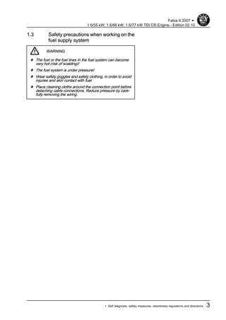 1.3 Safety precautions when working on the
fuel supply system
WARNING
♦ The fuel or the fuel lines in the fuel system can become
very hot (risk of scalding)!
♦ The fuel system is under pressure!
♦ Wear safety goggles and safety clothing, in order to avoid
injuries and skin contact with fuel.
♦ Place cleaning cloths around the connection point before
detaching cable connections. Reduce pressure by care‐
fully removing the wiring.
Fabia II 2007 ➤
1.6/55 kW; 1.6/66 kW; 1.6/77 kW TDI CR Engine - Edition 02.10
1. Self diagnosis, safety measures, cleanliness regulations and directions 3
 