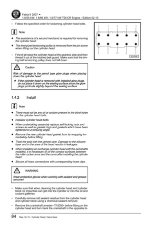 – Follow the specified order for loosening cylinder head bolts.
Note
♦ The assistance of a second mechanic is required for removing
the cylinder head.
♦ The timing belt tensioning pulley is removed from the pin screw
when lifting out the cylinder head.
– First of all raise the cylinder head at the gearbox side and then
thread it out of the toothed belt guard. Make sure that the tim‐
ing belt tensioning pulley does not fall down.
Caution
Risk of damage to the pencil type glow plugs when placing
down the cylinder head.
♦ If the cylinder head is removed with installed glow plugs,
do not place it down on the sealing surface since the glow
plugs protrude slightly beyond the sealing surface.
1.4.2 Install
Note
♦ There must not be any oil or coolant present in the blind holes
for the cylinder head bolts.
♦ Replace cylinder head bolts.
♦ When undertaking assembly replace self-locking nuts and
screws as well as gasket rings and gaskets which have been
tightened to a torquing angle.
♦ Remove the new cylinder head gasket from its wrapping im‐
mediately before fitting.
♦ Treat the seal with the utmost care. Damage to the silicone
layer and in the area of the bead results in leakages.
♦ When installing an exchange cylinder head with the camshafts
installed, it is necessary to oil the contact surfaces between
the roller rocker arms and the cams after installing the cylinder
head.
♦ Secure all hose connections with corresponding hose clips.
WARNING
Wear protective gloves when working with sealant and grease
remover!
– Make sure that when cleaning the cylinder head and cylinder
block no impurities can get into the cylinder or into the oil and
coolant galleries.
– Carefully remove old sealant residue from the cylinder head
and cylinder block using a chemical sealant remover.
– Remove the crankshaft arrester -T10050- before fitting on the
cylinder head and turn back the crankshaft in the opposite di‐
Fabia II 2007 ➤
1.6/55 kW; 1.6/66 kW; 1.6/77 kW TDI CR Engine - Edition 02.10
84 Rep. Gr.15 - Cylinder Head, Valve Gear
 