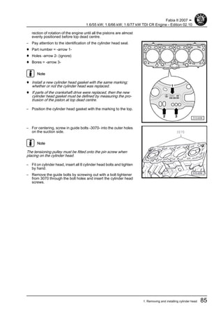 rection of rotation of the engine until all the pistons are almost
evenly positioned before top dead centre.
– Pay attention to the identification of the cylinder head seal.
♦ Part number = -arrow 1-
♦ Holes -arrow 2- (ignore)
♦ Bores = -arrow 3-
Note
♦ Install a new cylinder head gasket with the same marking;
whether or not the cylinder head was replaced.
♦ If parts of the crankshaft drive were replaced, then the new
cylinder head gasket must be defined by measuring the pro‐
trusion of the piston at top dead centre.
– Position the cylinder head gasket with the marking to the top.
– For centering, screw in guide bolts -3070- into the outer holes
on the suction side.
Note
The tensioning pulley must be fitted onto the pin screw when
placing on the cylinder head.
– Fit on cylinder head, insert all 8 cylinder head bolts and tighten
by hand.
– Remove the guide bolts by screwing out with a bolt tightener
from 3070 through the bolt holes and insert the cylinder head
screws.
Fabia II 2007 ➤
1.6/55 kW; 1.6/66 kW; 1.6/77 kW TDI CR Engine - Edition 02.10
1. Removing and installing cylinder head 85
 