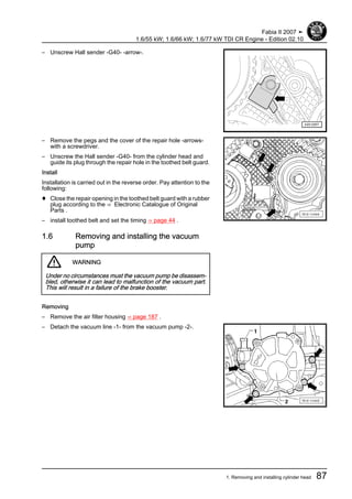 – Unscrew Hall sender -G40- -arrow-.
– Remove the pegs and the cover of the repair hole -arrows-
with a screwdriver.
– Unscrew the Hall sender -G40- from the cylinder head and
guide its plug through the repair hole in the toothed belt guard.
Install
Installation is carried out in the reverse order. Pay attention to the
following:
♦ Close the repair opening in the toothed belt guard with a rubber
plug according to the ⇒ Electronic Catalogue of Original
Parts .
– install toothed belt and set the timing ⇒ page 44 .
1.6 Removing and installing the vacuum
pump
WARNING
Under no circumstances must the vacuum pump be disassem‐
bled, otherwise it can lead to malfunction of the vacuum part.
This will result in a failure of the brake booster.
Removing
– Remove the air filter housing ⇒ page 187 .
– Detach the vacuum line -1- from the vacuum pump -2-.
Fabia II 2007 ➤
1.6/55 kW; 1.6/66 kW; 1.6/77 kW TDI CR Engine - Edition 02.10
1. Removing and installing cylinder head 87
 