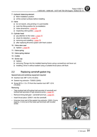 7 - hydraulic balancing element
❑ Mark installation position
❑ oil the contact surfaces before installing
8 - Valve
❑ do not rework, only grinding in is permissible
❑ mark the fitting position for re-installation
❑ Valve dimensions ⇒ page 99
❑ inspecting valve guides ⇒ page 99
9 - Cylinder head
❑ pay attention to the notes ⇒ page 74
❑ check for distortion ⇒ page 76
❑ removing and installing ⇒ page 76
❑ after replacing fill entire system with fresh coolant
10 - Valve stem seal
❑ replace ⇒ page 96
11 - Valve spring
12 - Valve spring retainer
13 - Collets
14 - Screw cap
❑ replace
❑ removing: Plunge into the installed bearing frame using a screwdriver and lever out.
❑ installing: Drive in without sealant using a suitable thrust piece until flush.
2.2 Replacing camshaft gasket ring
Special tools and workshop equipment required
♦ Insertion tool -MP 1-214 (10-203)-
♦ Gasket ring extractor -T30003 (3240)-
♦ Screw M12 x 1.5 x 75 from the insertion tool -MP 1-214
(10-203)-
Removing
– Take toothed belt off toothed belt sprocket of camshaft and
toothed belt sprocket of high pressure pump ⇒ page 39 .
– Remove timing belt gear - camshaft and hub ⇒ page 92 .
– Insert thrust piece -3240/1- into the camshaft.
– Unscrew inner part of the gasket ring extractor -3240- 2 turns
(approx. 3 mm) out of the outer part and lock with knurled
screw.
Fabia II 2007 ➤
1.6/55 kW; 1.6/66 kW; 1.6/77 kW TDI CR Engine - Edition 02.10
2. Valve gear 91
 