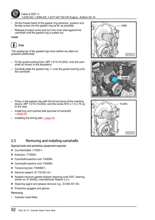 – Oil the thread head of the gasket ring extractor, position and
forcely screw into the gasket ring as far as possible.
– Release knurled screw and turn the inner side against the
camshaft until the gasket ring is pulled out.
Install
Note
The sealing lip of the gasket ring must neither be oiled nor
greased additionally.
– Fit the guide bushing from -MP 1-214 (10-203)- onto the cam‐
shaft as shown in the illustration.
– Carefully slide the gasket ring -1- over the guide bushing onto
the camshaft.
– Press in the gasket ring with the thrust piece of the inserting
device -MP 1-214 (10-203)- and the screw M12 x 1.5 x 75 up
to the stop.
– Install hub and toothed belt sprocket of camshaft
⇒ page 92 .
– Installing the timing belt ⇒ page 44 .
2.3 Removing and installing camshafts
Special tools and workshop equipment required
♦ Counterholder -T10051 -
♦ Extractor -T10052-
♦ Camshaft-insertion tool -T40094-
♦ Camshaft-insertion tool -T40095-
♦ Tensioning tool -T40096/1-
♦ Silicone sealant -D 176 501 A1-
♦ Sealant remover gasket stripper (bearing code GST, bearing
article no. R 34402), manufacturer Retech s.r.o.
♦ Cleaning agent and grease remover e.g. -D 000 401 04-
♦ Protective goggles and gloves
Removing
• Cylinder head fitted.
Fabia II 2007 ➤
1.6/55 kW; 1.6/66 kW; 1.6/77 kW TDI CR Engine - Edition 02.10
92 Rep. Gr.15 - Cylinder Head, Valve Gear
 