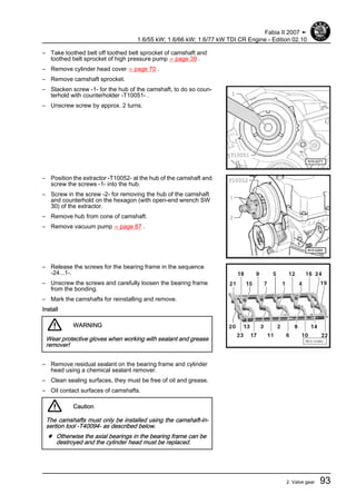 – Take toothed belt off toothed belt sprocket of camshaft and
toothed belt sprocket of high pressure pump ⇒ page 39 .
– Remove cylinder head cover ⇒ page 70 .
– Remove camshaft sprocket.
– Slacken screw -1- for the hub of the camshaft, to do so coun‐
terhold with counterholder -T10051- .
– Unscrew screw by approx. 2 turns.
– Position the extractor -T10052- at the hub of the camshaft and
screw the screws -1- into the hub.
– Screw in the screw -2- for removing the hub of the camshaft
and counterhold on the hexagon (with open-end wrench SW
30) of the extractor.
– Remove hub from cone of camshaft.
– Remove vacuum pump ⇒ page 87 .
– Release the screws for the bearing frame in the sequence
-24...1-.
– Unscrew the screws and carefully loosen the bearing frame
from the bonding.
– Mark the camshafts for reinstalling and remove.
Install
WARNING
Wear protective gloves when working with sealant and grease
remover!
– Remove residual sealant on the bearing frame and cylinder
head using a chemical sealant remover.
– Clean sealing surfaces, they must be free of oil and grease.
– Oil contact surfaces of camshafts.
Caution
The camshafts must only be installed using the camshaft-in‐
sertion tool -T40094- as described below.
♦ Otherwise the axial bearings in the bearing frame can be
destroyed and the cylinder head must be replaced.
Fabia II 2007 ➤
1.6/55 kW; 1.6/66 kW; 1.6/77 kW TDI CR Engine - Edition 02.10
2. Valve gear 93
 