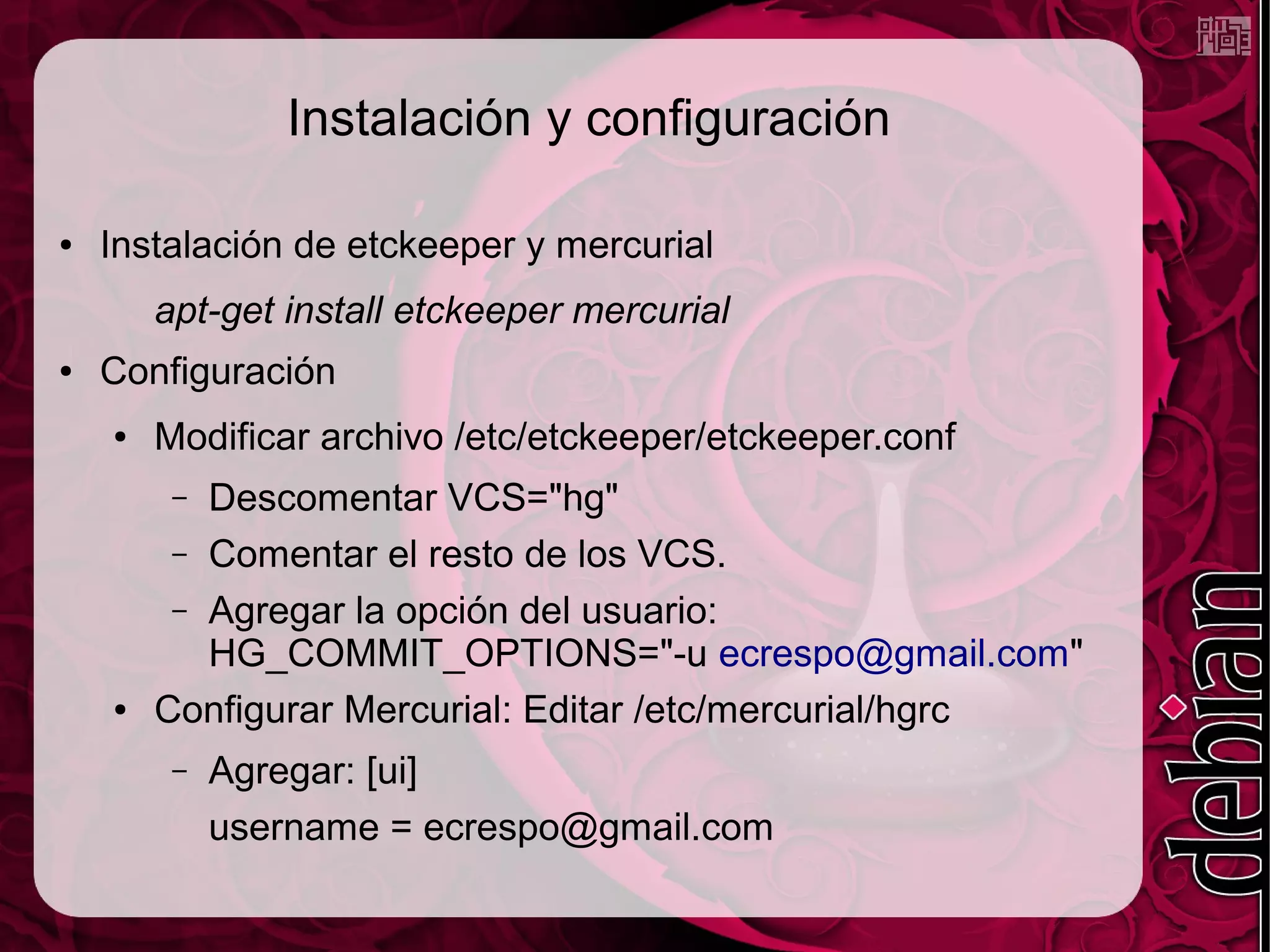 Instalación y configuración

●   Instalación de etckeeper y mercurial
        apt-get install etckeeper mercurial
●   Configuración
    ●   Modificar archivo /etc/etckeeper/etckeeper.conf
         – Descomentar VCS="hg"
         – Comentar el resto de los VCS.
         – Agregar la opción del usuario:
           HG_COMMIT_OPTIONS="-u ecrespo@gmail.com"
    ●   Configurar Mercurial: Editar /etc/mercurial/hgrc
         –   Agregar: [ui]
             username = ecrespo@gmail.com
 