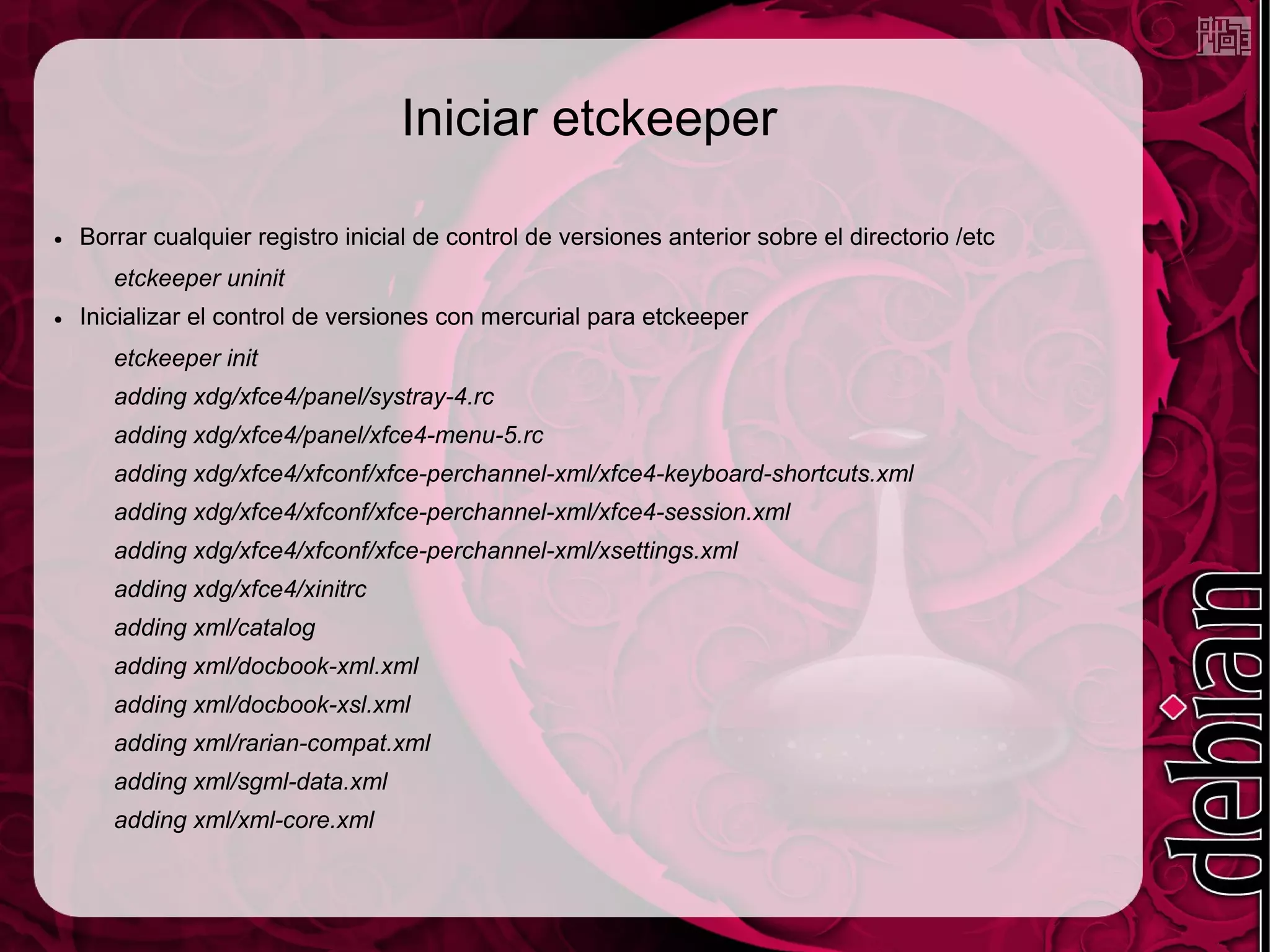 Iniciar etckeeper

●   Borrar cualquier registro inicial de control de versiones anterior sobre el directorio /etc
       etckeeper uninit
●   Inicializar el control de versiones con mercurial para etckeeper
       etckeeper init
       adding xdg/xfce4/panel/systray-4.rc
       adding xdg/xfce4/panel/xfce4-menu-5.rc
       adding xdg/xfce4/xfconf/xfce-perchannel-xml/xfce4-keyboard-shortcuts.xml
       adding xdg/xfce4/xfconf/xfce-perchannel-xml/xfce4-session.xml
       adding xdg/xfce4/xfconf/xfce-perchannel-xml/xsettings.xml
       adding xdg/xfce4/xinitrc
       adding xml/catalog
       adding xml/docbook-xml.xml
       adding xml/docbook-xsl.xml
       adding xml/rarian-compat.xml
       adding xml/sgml-data.xml
       adding xml/xml-core.xml
 