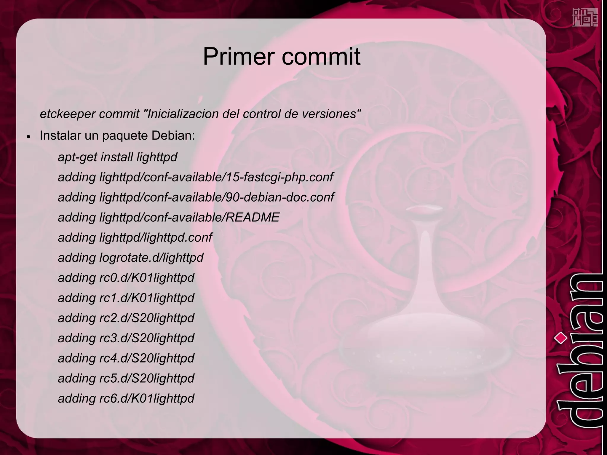 Primer commit

    etckeeper commit "Inicializacion del control de versiones"
●   Instalar un paquete Debian:
       apt-get install lighttpd
       adding lighttpd/conf-available/15-fastcgi-php.conf
       adding lighttpd/conf-available/90-debian-doc.conf
       adding lighttpd/conf-available/README
       adding lighttpd/lighttpd.conf
       adding logrotate.d/lighttpd
       adding rc0.d/K01lighttpd
       adding rc1.d/K01lighttpd
       adding rc2.d/S20lighttpd
       adding rc3.d/S20lighttpd
       adding rc4.d/S20lighttpd
       adding rc5.d/S20lighttpd
       adding rc6.d/K01lighttpd
 