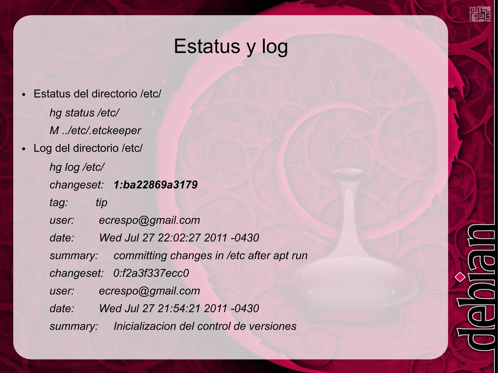 Estatus y log

●   Estatus del directorio /etc/
       hg status /etc/
       M ../etc/.etckeeper
●   Log del directorio /etc/
       hg log /etc/
       changeset: 1:ba22869a3179
       tag:      tip
       user:      ecrespo@gmail.com
       date:      Wed Jul 27 22:02:27 2011 -0430
       summary:        committing changes in /etc after apt run
       changeset: 0:f2a3f337ecc0
       user:      ecrespo@gmail.com
       date:      Wed Jul 27 21:54:21 2011 -0430
       summary:        Inicializacion del control de versiones
 