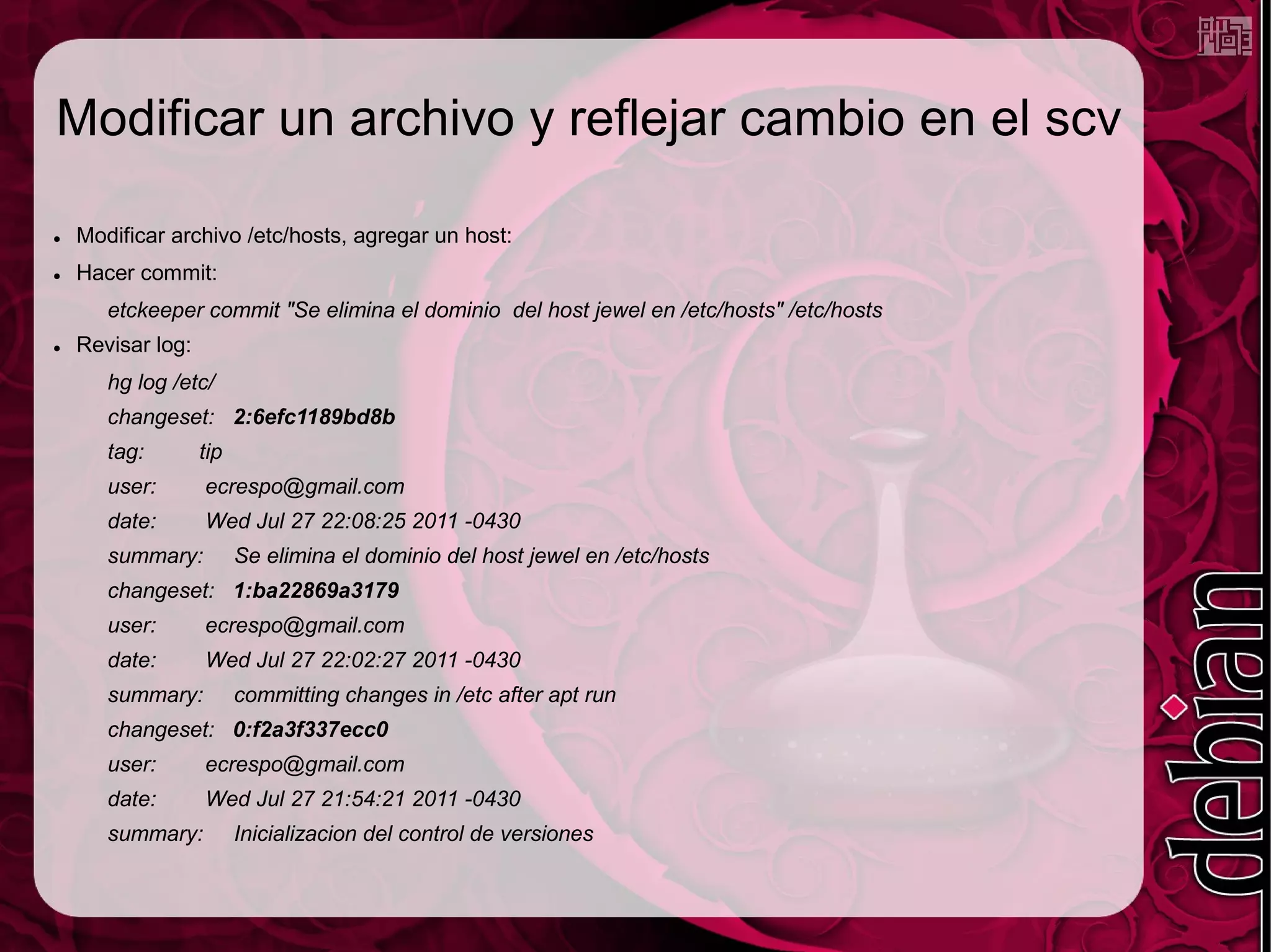 Modificar un archivo y reflejar cambio en el scv

●   Modificar archivo /etc/hosts, agregar un host:
●   Hacer commit:
       etckeeper commit "Se elimina el dominio del host jewel en /etc/hosts" /etc/hosts
●   Revisar log:
       hg log /etc/
       changeset: 2:6efc1189bd8b
       tag:        tip
       user:       ecrespo@gmail.com
       date:       Wed Jul 27 22:08:25 2011 -0430
       summary:          Se elimina el dominio del host jewel en /etc/hosts
       changeset: 1:ba22869a3179
       user:       ecrespo@gmail.com
       date:       Wed Jul 27 22:02:27 2011 -0430
       summary:          committing changes in /etc after apt run
       changeset: 0:f2a3f337ecc0
       user:       ecrespo@gmail.com
       date:       Wed Jul 27 21:54:21 2011 -0430
       summary:          Inicializacion del control de versiones
 