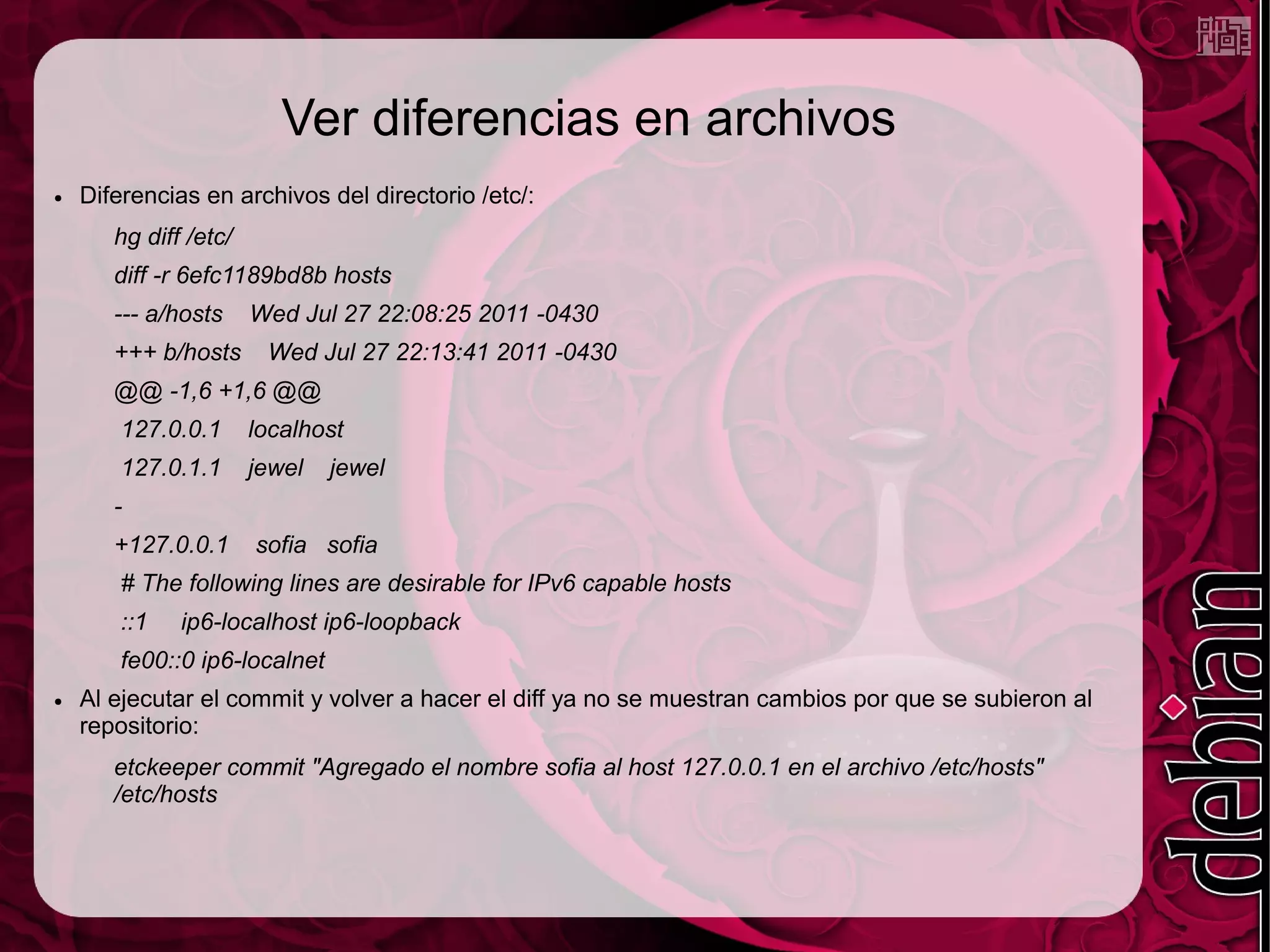 Ver diferencias en archivos
●   Diferencias en archivos del directorio /etc/:
       hg diff /etc/
       diff -r 6efc1189bd8b hosts
       --- a/hosts     Wed Jul 27 22:08:25 2011 -0430
       +++ b/hosts      Wed Jul 27 22:13:41 2011 -0430
       @@ -1,6 +1,6 @@
        127.0.0.1      localhost
        127.0.1.1      jewel   jewel
       -
       +127.0.0.1      sofia sofia
        # The following lines are desirable for IPv6 capable hosts
        ::1   ip6-localhost ip6-loopback
        fe00::0 ip6-localnet
●   Al ejecutar el commit y volver a hacer el diff ya no se muestran cambios por que se subieron al
    repositorio:
       etckeeper commit "Agregado el nombre sofia al host 127.0.0.1 en el archivo /etc/hosts"
       /etc/hosts
 