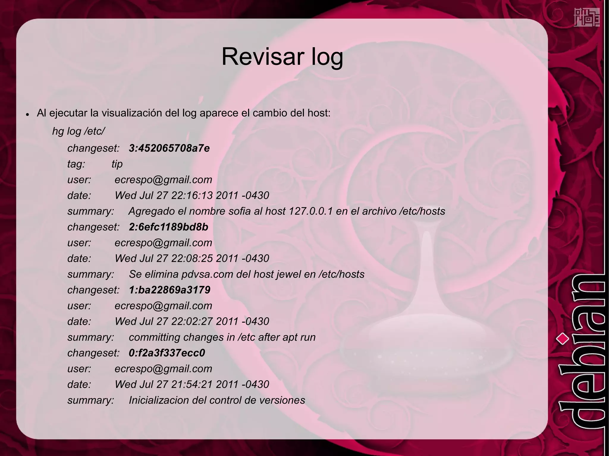 Revisar log

●   Al ejecutar la visualización del log aparece el cambio del host:
       hg log /etc/
          changeset: 3:452065708a7e
          tag:    tip
          user:    ecrespo@gmail.com
          date:    Wed Jul 27 22:16:13 2011 -0430
          summary: Agregado el nombre sofia al host 127.0.0.1 en el archivo /etc/hosts
          changeset: 2:6efc1189bd8b
          user:    ecrespo@gmail.com
          date:    Wed Jul 27 22:08:25 2011 -0430
          summary: Se elimina pdvsa.com del host jewel en /etc/hosts
          changeset: 1:ba22869a3179
          user:    ecrespo@gmail.com
          date:    Wed Jul 27 22:02:27 2011 -0430
          summary: committing changes in /etc after apt run
          changeset: 0:f2a3f337ecc0
          user:    ecrespo@gmail.com
          date:    Wed Jul 27 21:54:21 2011 -0430
          summary: Inicializacion del control de versiones
 