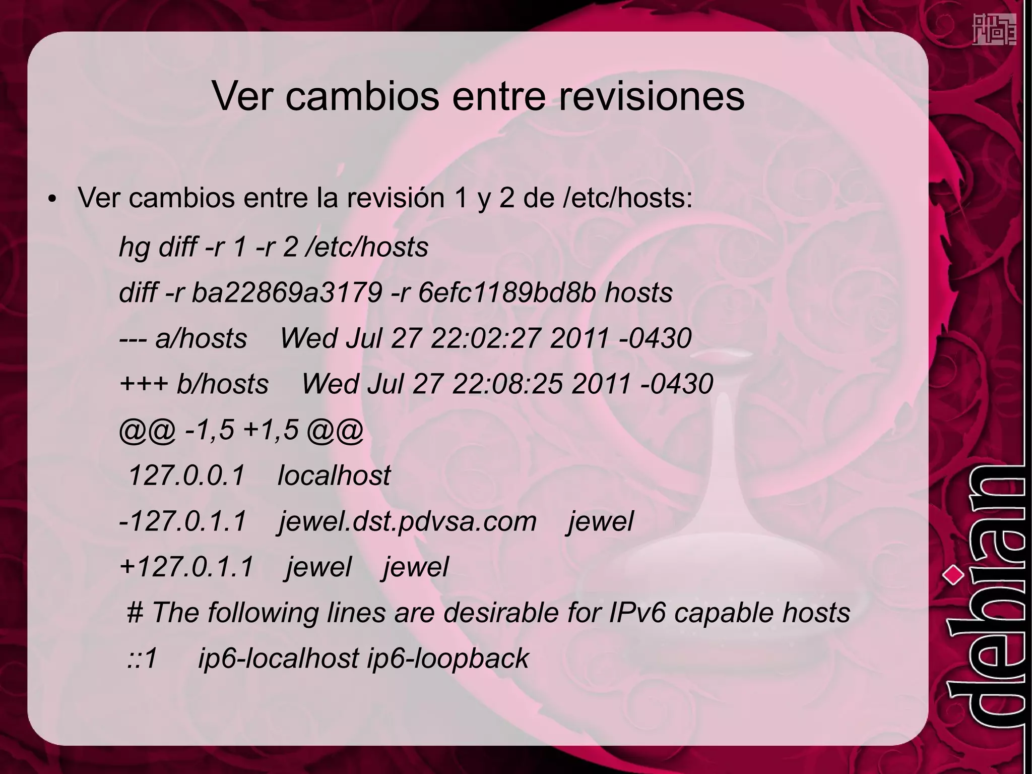 Ver cambios entre revisiones

●   Ver cambios entre la revisión 1 y 2 de /etc/hosts:
       hg diff -r 1 -r 2 /etc/hosts
       diff -r ba22869a3179 -r 6efc1189bd8b hosts
       --- a/hosts   Wed Jul 27 22:02:27 2011 -0430
       +++ b/hosts     Wed Jul 27 22:08:25 2011 -0430
       @@ -1,5 +1,5 @@
       127.0.0.1     localhost
       -127.0.1.1    jewel.dst.pdvsa.com   jewel
       +127.0.1.1     jewel   jewel
       # The following lines are desirable for IPv6 capable hosts
       ::1    ip6-localhost ip6-loopback
 
