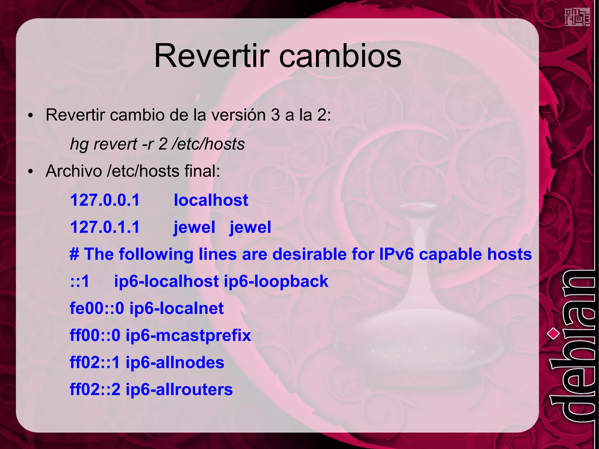 Revertir cambios
●   Revertir cambio de la versión 3 a la 2:
       hg revert -r 2 /etc/hosts
●   Archivo /etc/hosts final:
       127.0.0.1      localhost
       127.0.1.1      jewel jewel
       # The following lines are desirable for IPv6 capable hosts
       ::1   ip6-localhost ip6-loopback
       fe00::0 ip6-localnet
       ff00::0 ip6-mcastprefix
       ff02::1 ip6-allnodes
       ff02::2 ip6-allrouters
 