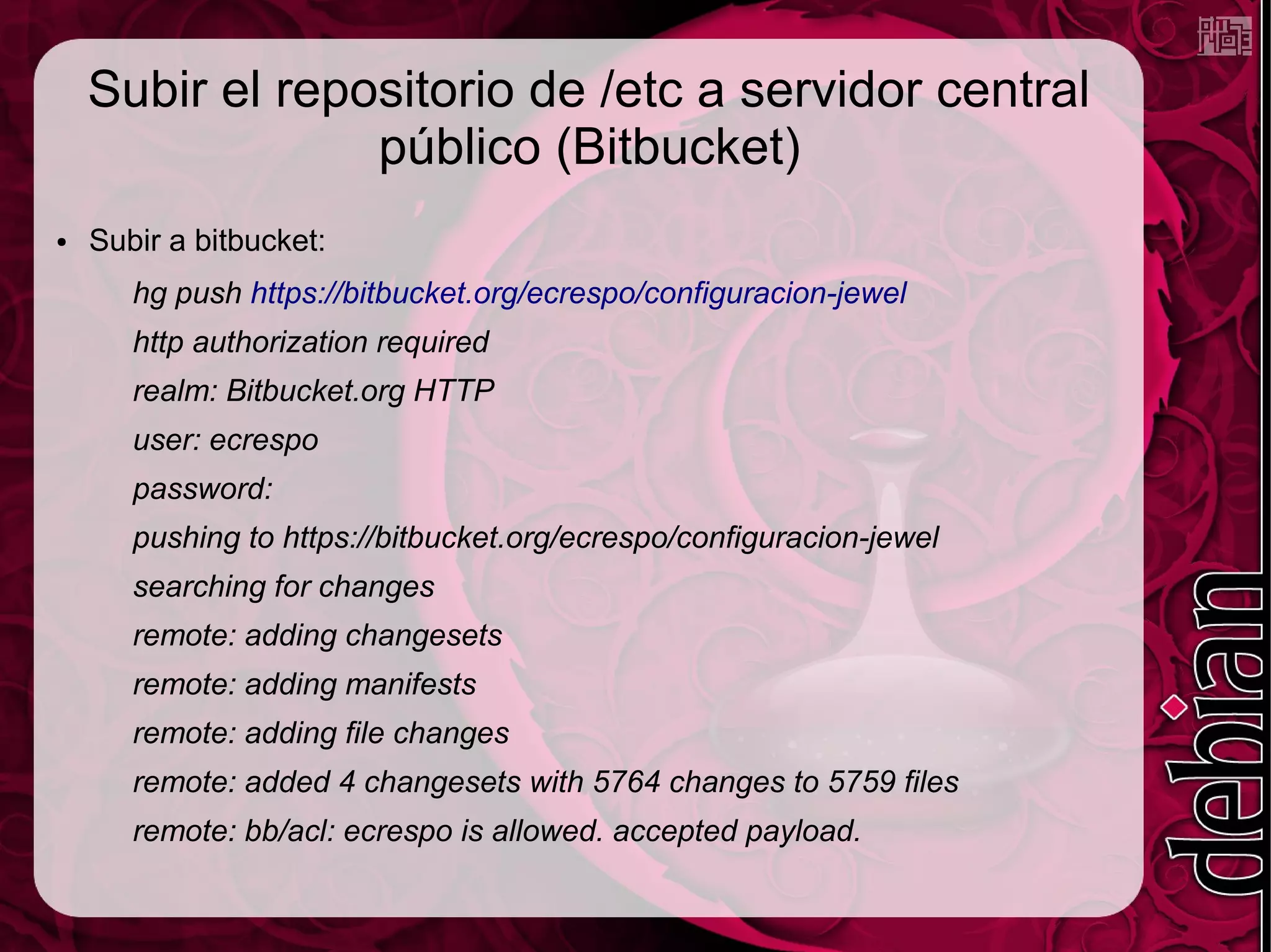 Subir el repositorio de /etc a servidor central
                 público (Bitbucket)
●   Subir a bitbucket:
       hg push https://bitbucket.org/ecrespo/configuracion-jewel
       http authorization required
       realm: Bitbucket.org HTTP
       user: ecrespo
       password:
       pushing to https://bitbucket.org/ecrespo/configuracion-jewel
       searching for changes
       remote: adding changesets
       remote: adding manifests
       remote: adding file changes
       remote: added 4 changesets with 5764 changes to 5759 files
       remote: bb/acl: ecrespo is allowed. accepted payload.
 