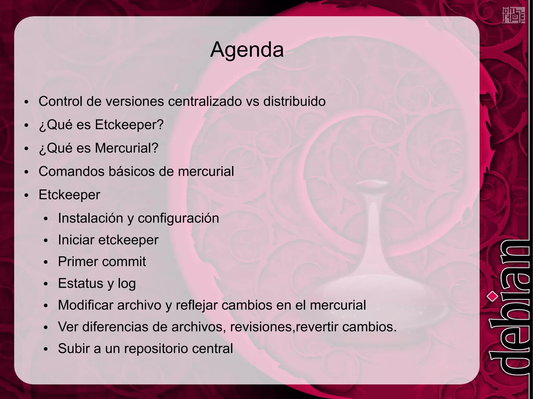 Agenda

●   Control de versiones centralizado vs distribuido
●   ¿Qué es Etckeeper?
●   ¿Qué es Mercurial?
●   Comandos básicos de mercurial
●   Etckeeper
    ●   Instalación y configuración
    ●   Iniciar etckeeper
    ●   Primer commit
    ●   Estatus y log
    ●   Modificar archivo y reflejar cambios en el mercurial
    ●   Ver diferencias de archivos, revisiones,revertir cambios.
    ●   Subir a un repositorio central
 
