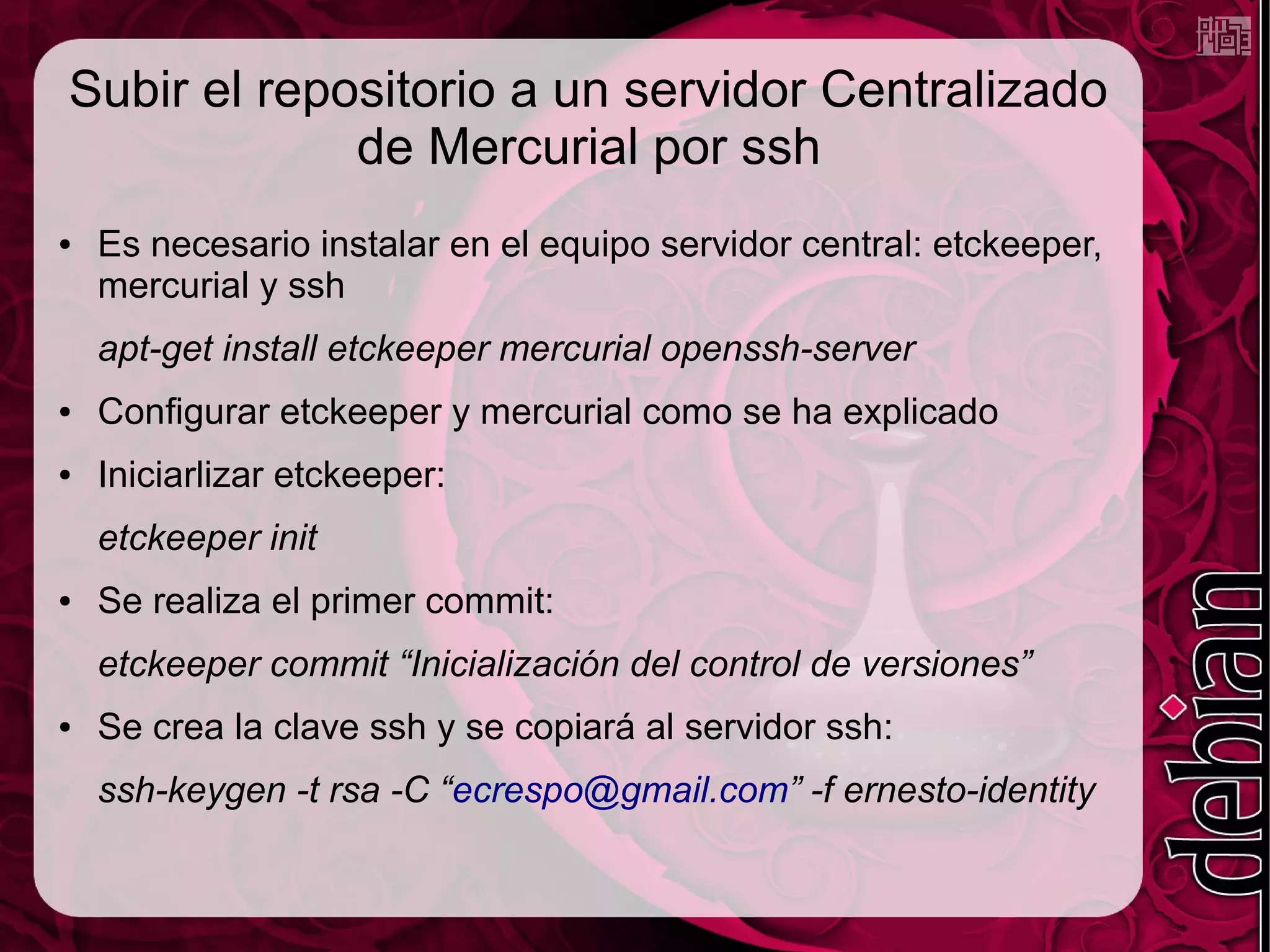 Subir el repositorio a un servidor Centralizado
             de Mercurial por ssh
●   Es necesario instalar en el equipo servidor central: etckeeper,
    mercurial y ssh
    apt-get install etckeeper mercurial openssh-server
●   Configurar etckeeper y mercurial como se ha explicado
●   Iniciarlizar etckeeper:
    etckeeper init
●   Se realiza el primer commit:
    etckeeper commit “Inicialización del control de versiones”
●   Se crea la clave ssh y se copiará al servidor ssh:
    ssh-keygen -t rsa -C “ecrespo@gmail.com” -f ernesto-identity
 