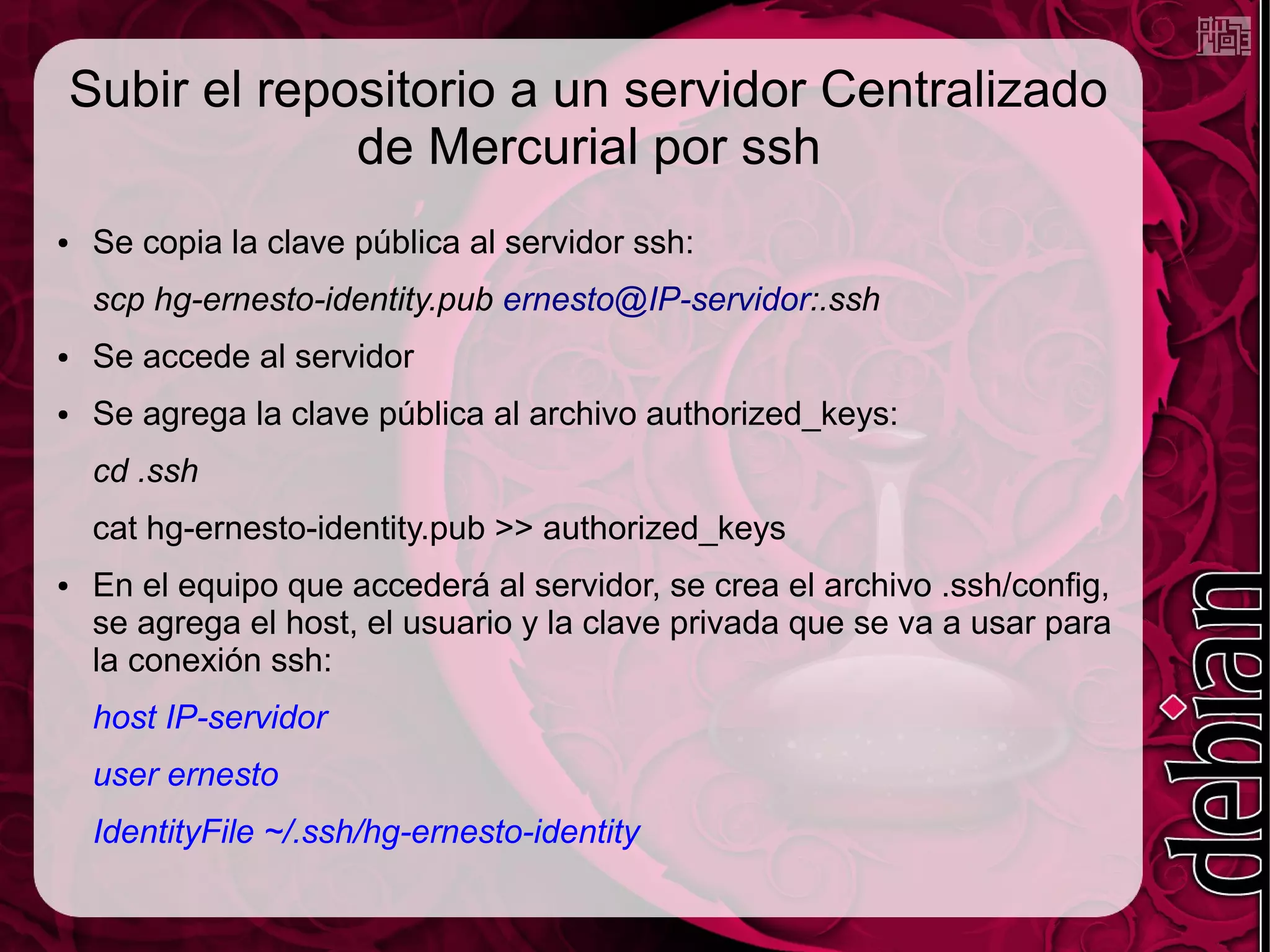 Subir el repositorio a un servidor Centralizado
             de Mercurial por ssh
●   Se copia la clave pública al servidor ssh:
    scp hg-ernesto-identity.pub ernesto@IP-servidor:.ssh
●   Se accede al servidor
●   Se agrega la clave pública al archivo authorized_keys:
    cd .ssh
    cat hg-ernesto-identity.pub >> authorized_keys
●   En el equipo que accederá al servidor, se crea el archivo .ssh/config,
    se agrega el host, el usuario y la clave privada que se va a usar para
    la conexión ssh:
    host IP-servidor
    user ernesto
    IdentityFile ~/.ssh/hg-ernesto-identity
 