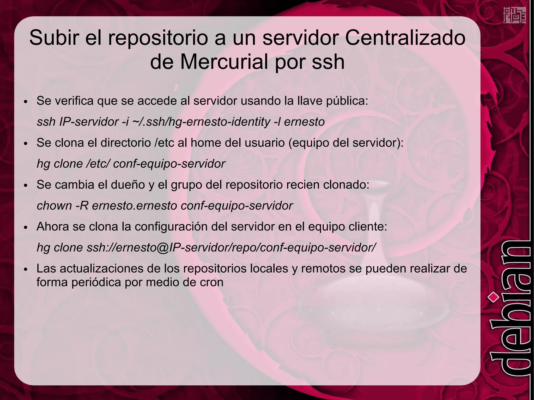 Subir el repositorio a un servidor Centralizado
                 de Mercurial por ssh
●   Se verifica que se accede al servidor usando la llave pública:
    ssh IP-servidor -i ~/.ssh/hg-ernesto-identity -l ernesto
●   Se clona el directorio /etc al home del usuario (equipo del servidor):
    hg clone /etc/ conf-equipo-servidor
●   Se cambia el dueño y el grupo del repositorio recien clonado:
    chown -R ernesto.ernesto conf-equipo-servidor
●   Ahora se clona la configuración del servidor en el equipo cliente:
    hg clone ssh://ernesto@IP-servidor/repo/conf-equipo-servidor/
●   Las actualizaciones de los repositorios locales y remotos se pueden realizar de
    forma periódica por medio de cron
 