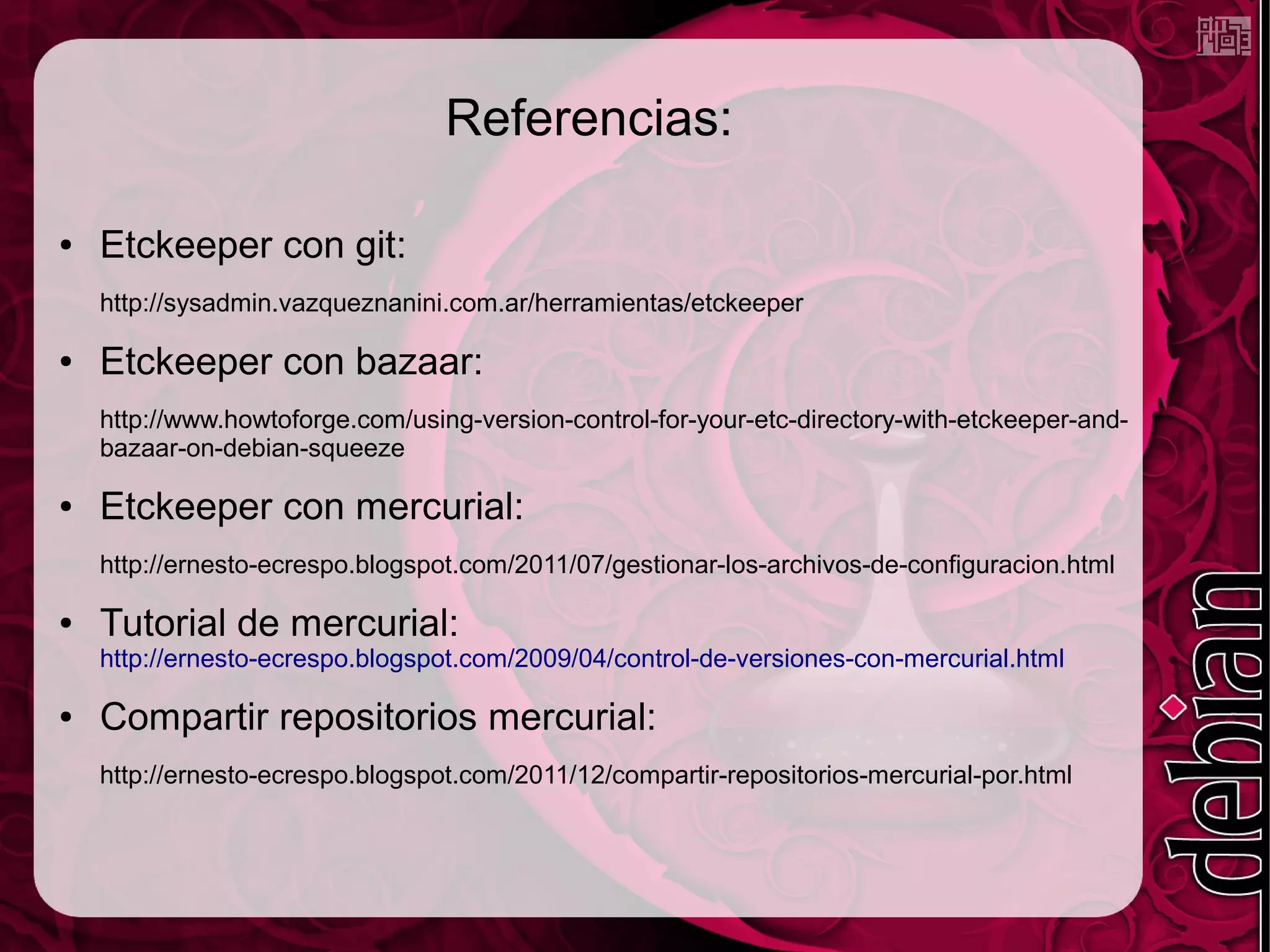 Referencias:

●   Etckeeper con git:
    http://sysadmin.vazqueznanini.com.ar/herramientas/etckeeper

●   Etckeeper con bazaar:
    http://www.howtoforge.com/using-version-control-for-your-etc-directory-with-etckeeper-and-
    bazaar-on-debian-squeeze

●   Etckeeper con mercurial:
    http://ernesto-ecrespo.blogspot.com/2011/07/gestionar-los-archivos-de-configuracion.html

●   Tutorial de mercurial:
    http://ernesto-ecrespo.blogspot.com/2009/04/control-de-versiones-con-mercurial.html

●   Compartir repositorios mercurial:
    http://ernesto-ecrespo.blogspot.com/2011/12/compartir-repositorios-mercurial-por.html
 