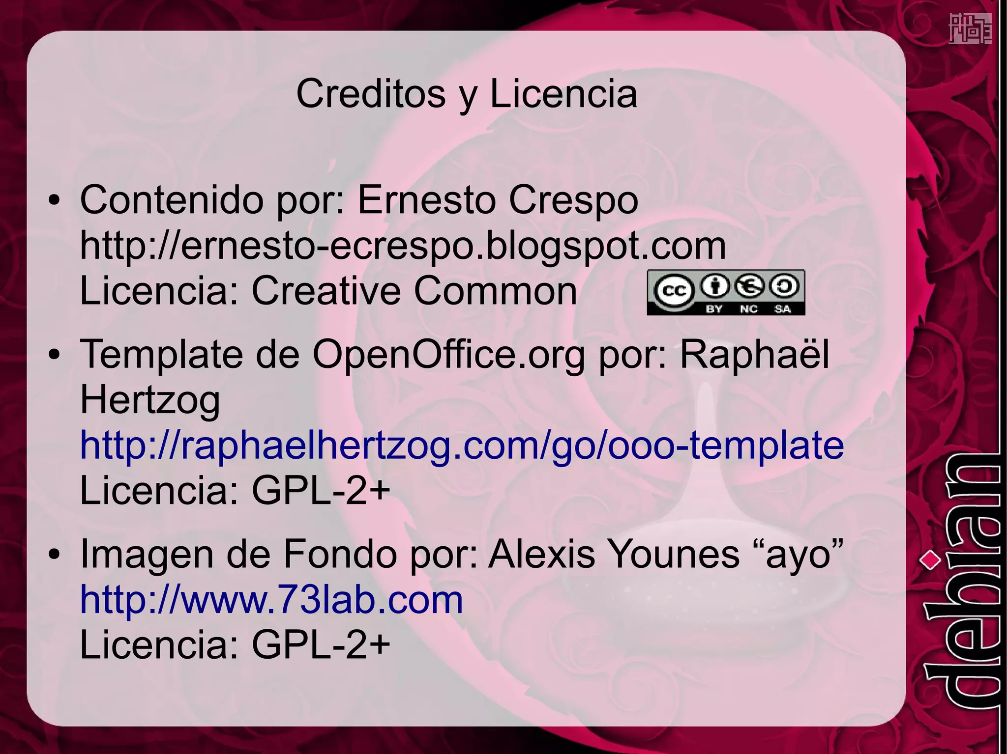 Creditos y Licencia

●   Contenido por: Ernesto Crespo
    http://ernesto-ecrespo.blogspot.com
    Licencia: Creative Common
●   Template de OpenOffice.org por: Raphaël
    Hertzog
    http://raphaelhertzog.com/go/ooo-template
    Licencia: GPL-2+
●   Imagen de Fondo por: Alexis Younes “ayo”
    http://www.73lab.com
    Licencia: GPL-2+
 
