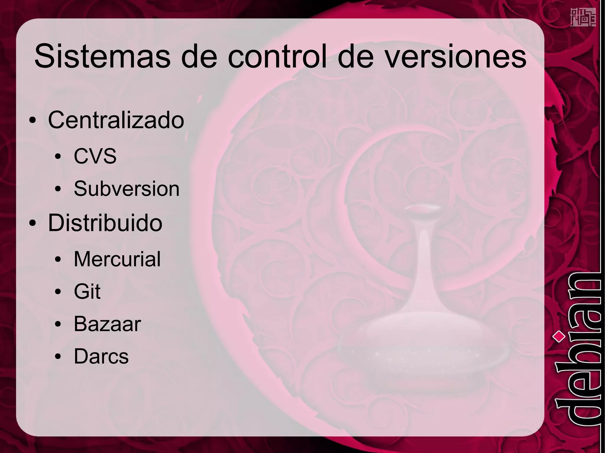 Sistemas de control de versiones
●   Centralizado
    ●   CVS
    ●   Subversion
●   Distribuido
    ●   Mercurial
    ●   Git
    ●   Bazaar
    ●   Darcs
 