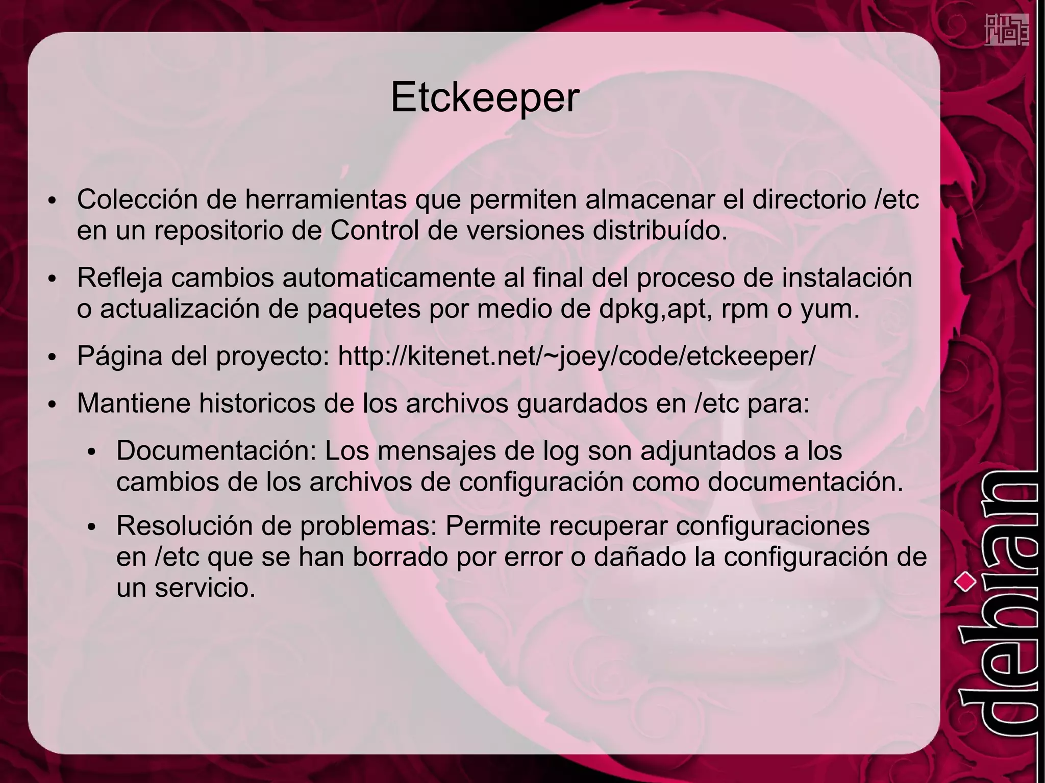 Etckeeper

●   Colección de herramientas que permiten almacenar el directorio /etc
    en un repositorio de Control de versiones distribuído.
●   Refleja cambios automaticamente al final del proceso de instalación
    o actualización de paquetes por medio de dpkg,apt, rpm o yum.
●   Página del proyecto: http://kitenet.net/~joey/code/etckeeper/
●   Mantiene historicos de los archivos guardados en /etc para:
    ●   Documentación: Los mensajes de log son adjuntados a los
        cambios de los archivos de configuración como documentación.
    ●   Resolución de problemas: Permite recuperar configuraciones
        en /etc que se han borrado por error o dañado la configuración de
        un servicio.
 
