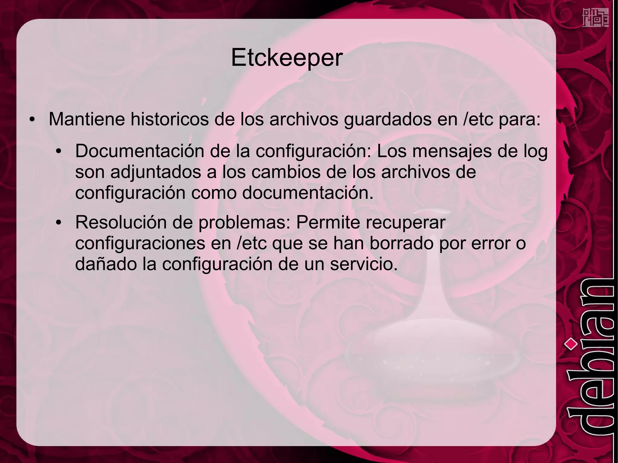 Etckeeper

●   Mantiene historicos de los archivos guardados en /etc para:
    ●   Documentación de la configuración: Los mensajes de log
        son adjuntados a los cambios de los archivos de
        configuración como documentación.
    ●   Resolución de problemas: Permite recuperar
        configuraciones en /etc que se han borrado por error o
        dañado la configuración de un servicio.
 