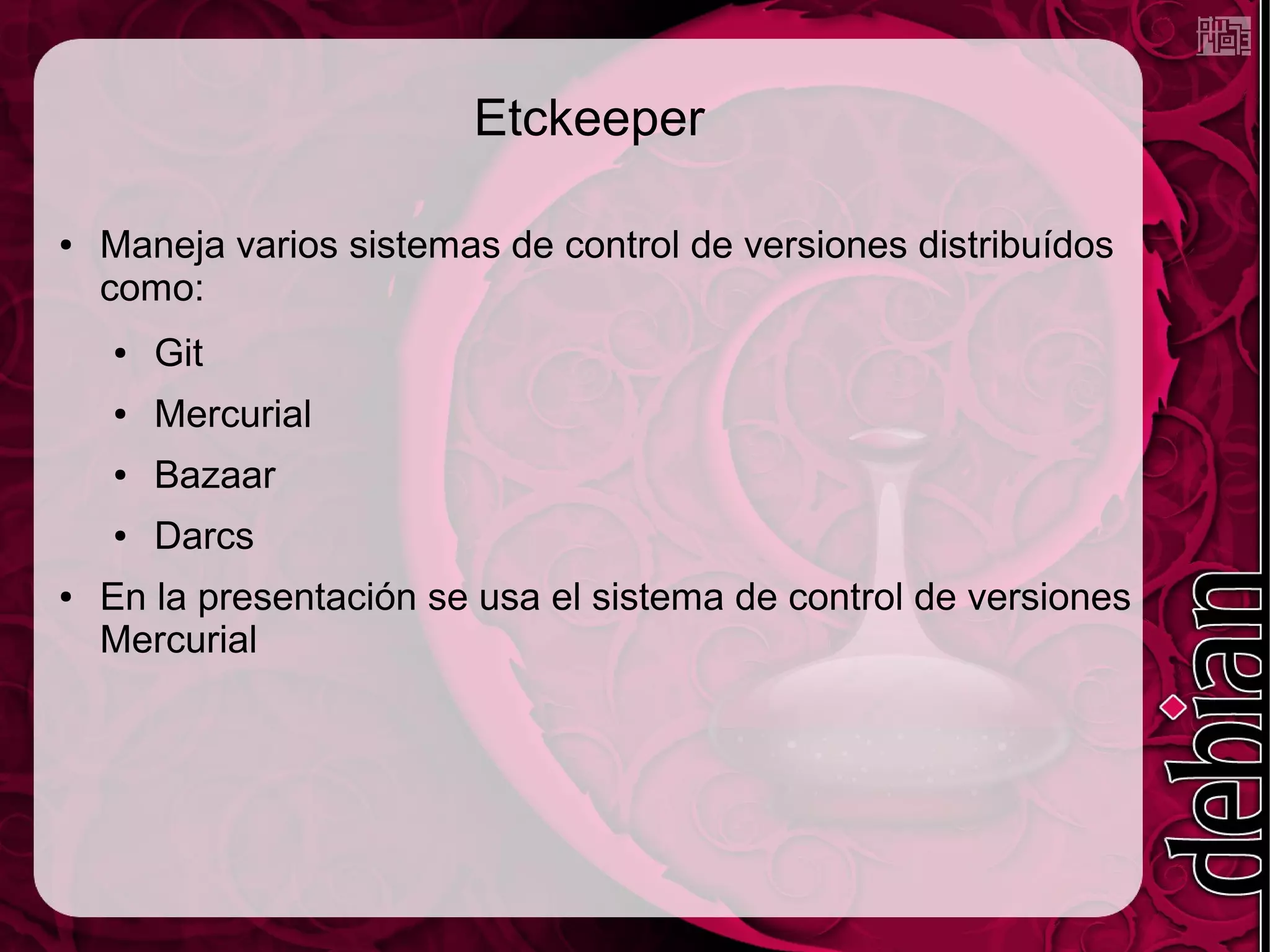 Etckeeper

●   Maneja varios sistemas de control de versiones distribuídos
    como:
    ●   Git
    ●   Mercurial
    ●   Bazaar
    ●   Darcs
●   En la presentación se usa el sistema de control de versiones
    Mercurial
 