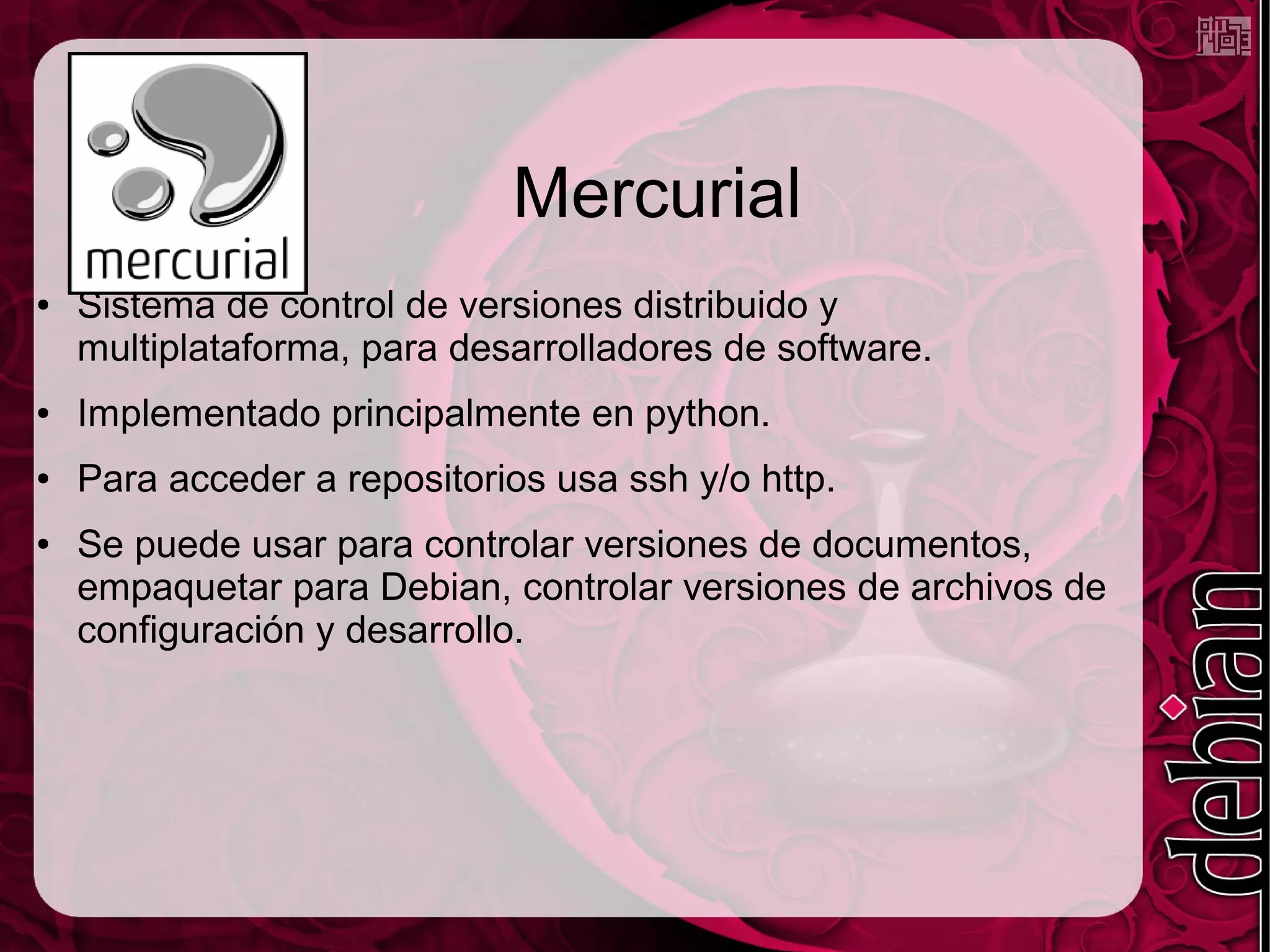 Mercurial
●   Sistema de control de versiones distribuido y
    multiplataforma, para desarrolladores de software.
●   Implementado principalmente en python.
●   Para acceder a repositorios usa ssh y/o http.
●   Se puede usar para controlar versiones de documentos,
    empaquetar para Debian, controlar versiones de archivos de
    configuración y desarrollo.
 