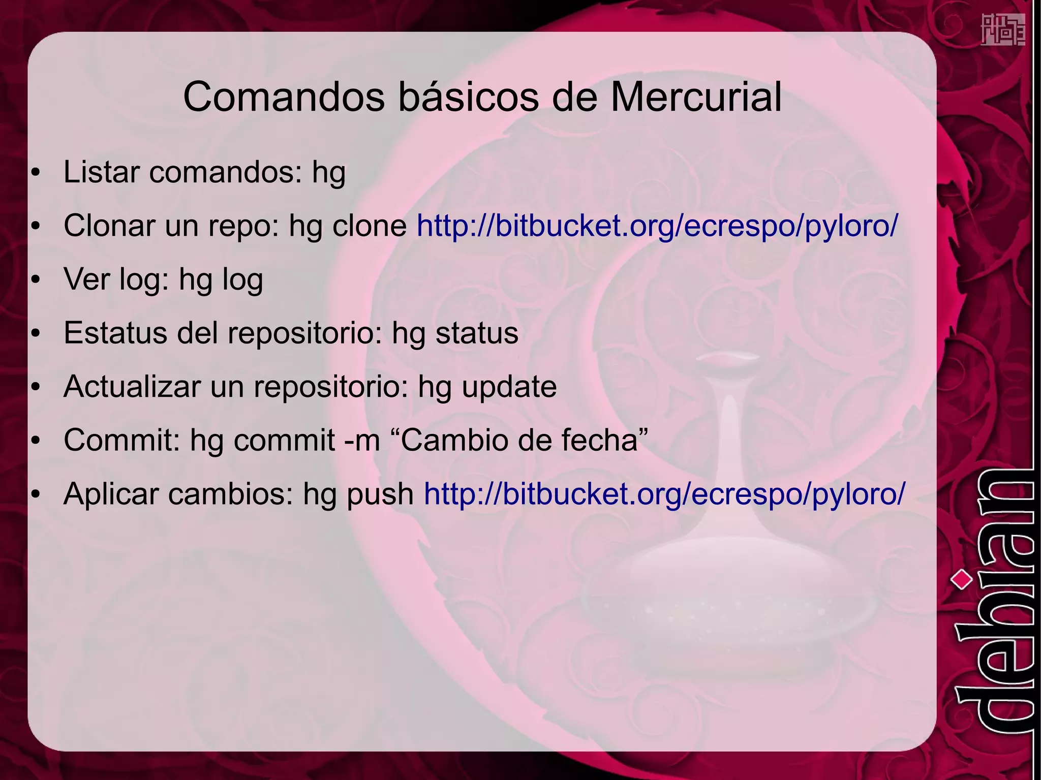 Comandos básicos de Mercurial
●   Listar comandos: hg
●   Clonar un repo: hg clone http://bitbucket.org/ecrespo/pyloro/
●   Ver log: hg log
●   Estatus del repositorio: hg status
●   Actualizar un repositorio: hg update
●   Commit: hg commit -m “Cambio de fecha”
●   Aplicar cambios: hg push http://bitbucket.org/ecrespo/pyloro/
 