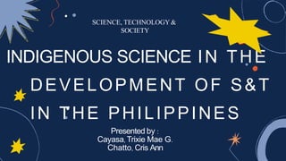 SCIENCE, TECHNOLOGY&
SOCIETY
INDIGENOUS SCIENCE IN THE
SOCIETY
INDIGENOUS SCIENCE IN THE
DEVELOPMENT OF S&T
IN THE PHILIPPINES
Presented by :
Presented by :
Cayasa, Trixie Mae G.
Chatto, Cris Ann
 