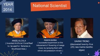 YEAR
2014
National Scientist
2014
ANGELALCALA
( Invented Artificial CoralReef
RAMON BARBA
( successful experiment on the
inducement of flowering of mango
GAVINO TRONO
(discovered twenty-five
to beusedfor fisheries in
Southeast Asia.)
inducement of flowering of mango
trees by spraying them with
ethrel and potassium nitrate.)
(discovered twenty-five
(25) new marine benthic
algae)
 