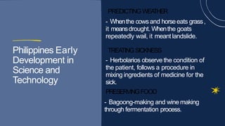PREDICTINGWEA
THER
- Whenthe cowsand horseeats grass,
it meansdrought. Whenthe goats
Philippines Early
it meansdrought. Whenthe goats
repeatedly wail, it meantlandslide.
TREATINGSICKNESS
Philippines Early
Development in
Science and
Technology
TREATINGSICKNESS
- Herbolarios observe the condition of
the patient, follows a procedure in
mixing ingredients of medicine for the
Technology
mixing ingredients of medicine for the
sick.
PRESERVINGFOOD
- Bagoong-making and wine making
- Bagoong-making and wine making
through fermentation process.
 