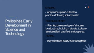 FARMING
- Adaptation uplandcultivation
Philippines Early
- Adaptation uplandcultivation
practicesfolowingsoilandwater.
BUILDINGHOUSES
Philippines Early
Development in
Science and
Technology
BUILDINGHOUSES
- Planningfocusesontype of structure,
location,time,building materials.toolsare
alsoidentified, clas ified andprepared.
Technology
alsoidentified, clas ified andprepared.
FISHING
- Theyselectandclasifytheirfishingtools.
s
 