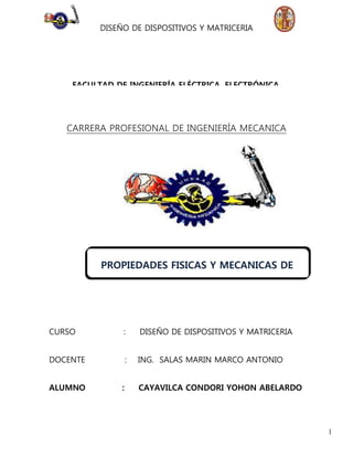 DISEÑO DE DISPOSITIVOS Y MATRICERIA 
1 
FACULTAD DE INGENIERÍA ELÉCTRICA, ELECTRÓNICA, 
MECÁNICA Y MINAS. 
CARRERA PROFESIONAL DE INGENIERÍA MECANICA 
PROPIEDADES FISICAS Y MECANICAS DE 
LOS MATERIALES 
CURSO : DISEÑO DE DISPOSITIVOS Y MATRICERIA 
DOCENTE : ING. SALAS MARIN MARCO ANTONIO 
ALUMNO : CAYAVILCA CONDORI YOHON ABELARDO 
 