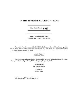 IN THE SUPREME COURT OF TEXAS
Misc. Docket No. 13-9082
APPOINTMENTS TO THE
BOARD OF LAW EXAMINERS
Pursuant to Texas Government Code § 82.001,the Supreme Court of Texas hereby appoints
the following member to the Board of Law Examiners for a term of six years effective September
1,2013 and expiring August 31,2019:
John H. Cayce, Jr.
Fort Worth, Texas
The following members are hereby reappointed to the Board of Law Examiners for a term
of six years effective September 1,2013 and expiring August 31,2019:
Sandra Zamora
San Antonio, Texas
Lee Parsley
Austin, Texas
Vh
SIGNED this Jfr!!_ day of June, 2013.
 
