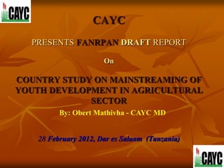 CAYC
  PRESENTS FANRPAN DRAFT REPORT

                       On

COUNTRY STUDY ON MAINSTREAMING OF
YOUTH DEVELOPMENT IN AGRICULTURAL
             SECTOR
          By: Obert Mathivha - CAYC MD


    28 February 2012, Dar es Salaam (Tanzania)
 