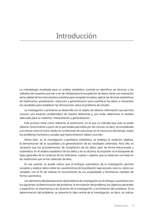 Introducción 11
La metodología empleada para un análisis estadístico consiste en identificar las técnicas y los
métodos de muestreo que van a ser de utilidad para la recopilación de datos; hacer una evaluación
de la calidad de los instrumentos a diseñar para recopilar los datos; aplicar las técnicas estadísticas
de clasificación, presentación, reducción y generalización para cuantificar los datos; e interpretar
los resultados para establecer las afirmaciones sobre el problema de estudio.
La investigación cuantitativa se desarrolla con el objeto de obtener información que permita
conocer una situación problemática de manera fehaciente y, por ende, determinar el modelo
adecuado para su medición, interpretación y generalización.
Este proceso tiene como referente al positivismo, en el que se indicaba que solo se podía
obtener conocimiento a partir de lo que estaba permitido por las ciencias, es decir, se consideraba
a la ciencia como el único medio en condiciones de solucionar, en el transcurso del tiempo, todos
los problemas humanos y sociales que hasta entonces habían ocurrido.
Ahora bien, en la investigación cuantitativa estadística, se enfatiza la medición objetiva,
la demostración de la causalidad y la generalización de los resultados obtenidos. Para ello, es
necesario que los procedimientos de recopilación de los datos sean de forma estructurada y
sistemática. En el análisis estadístico de los datos y en su alcance, el propósito es la búsqueda de
leyes generales de la conducta de los individuos, sujetos u objetos que se observan con base en
las mediciones que se han obtenido de ellos.
En ese sentido, se puede indicar que el enfoque cuantitativo de la investigación permite
recopilar y analizar datos sobre las características de la población bajo estudio, esto es, sobre sus
variables, con el fin de obtener el conocimiento de sus propiedades y fenómenos medidos de
forma cuantitativa.
Los elementos del planteamiento del problema de investigación en el enfoque cuantitativo son
los siguientes: la determinación del problema, la formulación del problema, los objetivos generales
y específicos, la importancia y los alcances de la investigación, y la limitación del problema. En la
determinación del problema, se presenta la idea central de la investigación, es decir, se indican
Introducción
 