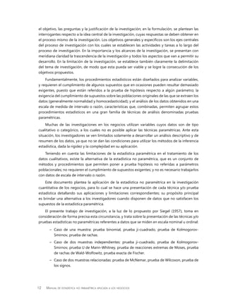 12 Manual de estadística no paramétrica aplicada a los negocios
el objetivo, las preguntas y la justificación de la investigación; en la formulación, se plantean las
interrogantes respecto a la idea central de la investigación, cuyas respuestas se deben obtener en
el proceso mismo de la investigación. Los objetivos generales y específicos son los ejes centrales
del proceso de investigación con los cuales se establecen las actividades y tareas a lo largo del
proceso de investigación. En la importancia y los alcances de la investigación, se presentan con
meridiana claridad la trascendencia de la investigación y todos los aspectos que van a permitir su
desarrollo. En la limitación de la investigación, se establece también claramente la delimitación
del tema de investigación, de modo que esta pueda ser viable y se logre la consecución de los
objetivos propuestos.
Fundamentalmente, los procedimientos estadísticos están diseñados para analizar variables,
y requieren el cumplimiento de algunos supuestos que en ocasiones pueden resultar demasiado
exigentes, puesto que están referidos a la prueba de hipótesis respecto a algún parámetro; la
exigencia del cumplimiento de supuestos sobre las poblaciones originales de las que se extraen los
datos (generalmente normalidad y homocedasticidad); y el análisis de los datos obtenidos en una
escala de medida de intervalo o razón, características que, combinadas, permiten agrupar estos
procedimientos estadísticos en una gran familia de técnicas de análisis denominadas pruebas
paramétricas.
Muchas de las investigaciones en los negocios utilizan variables cuyos datos son de tipo
cualitativo o categórico, a los cuales no es posible aplicar las técnicas paramétricas. Ante esta
situación, los investigadores se ven limitados solamente a desarrollar un análisis descriptivo y de
resumen de los datos, ya que no se dan las condiciones para utilizar los métodos de la inferencia
estadística, dada la rigidez y la complejidad en su aplicación.
Teniendo en cuenta las limitaciones de la estadística paramétrica en el tratamiento de los
datos cualitativos, existe la alternativa de la estadística no paramétrica, que es un conjunto de
métodos y procedimientos que permiten poner a prueba hipótesis no referidas a parámetros
poblacionales; no requieren el cumplimiento de supuestos exigentes; y no es necesario trabajarlos
con datos de escala de intervalo o razón.
Este documento plantea la aplicación de la estadística no paramétrica en la investigación
cuantitativa de los negocios, para lo cual se hace una presentación de cada técnica y/o prueba
estadística detallando sus aplicaciones y limitaciones correspondientes; su propósito principal
es brindar una alternativa a los investigadores cuando disponen de datos que no satisfacen los
supuestos de la estadística paramétrica.
El presente trabajo de investigación, a la luz de lo propuesto por Siegel (1957), toma en
consideración de forma precisa esta circunstancia, y trata sobre la presentación de las técnicas y/o
pruebas estadísticas no paramétricas referentes a datos que se miden en escala nominal u ordinal:
–	 Caso de una muestra: prueba binomial, prueba ji-cuadrado, prueba de Kolmogorov-
Smirnov, prueba de rachas.
–	 Caso de dos muestras independientes: prueba ji-cuadrado, prueba de Kolmogorov-
Smirnov, prueba U de Mann-Whitney, prueba de reacciones extremas de Moses, prueba
de rachas de Wald-Wolfowitz, prueba exacta de Fischer.
–	 Caso de dos muestras relacionadas: prueba de McNemar, prueba de Wilcoxon, prueba de
los signos.
 